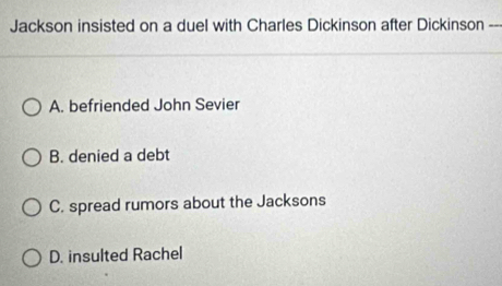 Jackson insisted on a duel with Charles Dickinson after Dickinson --
A. befriended John Sevier
B. denied a debt
C. spread rumors about the Jacksons
D. insulted Rachel