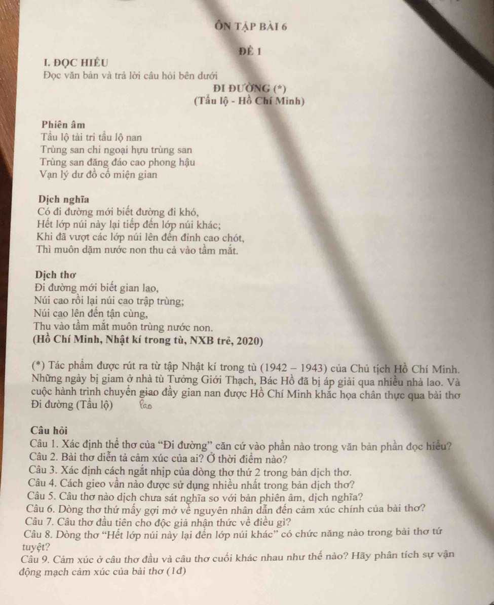 Ôn tập bài 6
Để 1
I. ĐQC HIÉU
Đọc văn bản và trả lời câu hỏi bên dưới
ĐI ĐUỞNG (*)
(Tẩu lộ - Hồ Chí Minh)
Phiên âm
Tầu lộ tài tri tầu lộ nan
Trùng san chi ngoại hựu trùng san
Trùng san đăng đáo cao phong hậu
Vạn lý dư đồ cố miện gian
Dịch nghĩa
Có đi đường mới biết đường đi khó,
Hết lớp núi này lại tiếp đến lớp núi khác;
Khi đã vượt các lớp núi lên đến đỉnh cao chót,
Thì muôn dặm nước non thu cả vào tầm mắt.
Dịch thơ
Đi đường mới biết gian lao,
Núi cao rồi lại núi cao trập trùng;
Núi cao lên đến tận cùng,
Thu vào tầm mắt muôn trùng nước non.
(Hồ Chí Minh, Nhật kí trong tù, NXB trẻ, 2020)
(*) Tác phẩm được rút ra từ tập Nhật kí trong tù (1942 - 1943) của Chủ tịch Hồ Chí Minh.
Những ngày bị giam ở nhà tù Tưởng Giới Thạch, Bác Hồ đã bị áp giải qua nhiều nhà lao. Và
cuộc hành trình chuyển giao đầy gian nan được Hồ Chí Minh khắc họa chân thực qua bài thơ
Đi đường (Tầu lộ)
Câu hỏi
Câu 1. Xác định thể thơ của “Đi đường” căn cứ vào phần nào trong văn bản phần đọc hiểu?
Câu 2. Bài thơ diễn tả cảm xúc của ai? Ở thời điểm nào?
Câu 3. Xác định cách ngắt nhịp của dòng thơ thứ 2 trong bản dịch thơ.
Câu 4. Cách gieo vần nào được sử dụng nhiều nhất trong bản dịch thơ?
Câu 5. Câu thơ nào dịch chưa sát nghĩa so với bản phiên âm, dịch nghĩa?
Câu 6. Dòng thơ thứ mấy gợi mở về nguyên nhân dẫn đến cảm xúc chính của bài thơ?
Câu 7. Câu thơ đầu tiên cho độc giả nhận thức về điều gì?
Câu 8. Dòng thơ “Hết lớp núi này lại đến lớp núi khác” có chức năng nào trong bài thơ tứ
tuyệt?
Câu 9. Cảm xúc ở câu thơ đầu và câu thơ cuối khác nhau như thế nào? Hãy phân tích sự vận
động mạch cảm xúc của bài thơ (1đ)