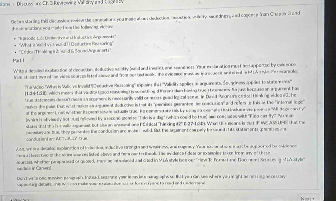 sions > Discussion: Ch 3 Reviewing Validity and Cogency
Before starting this discussion, review the annotations you made about deduction, induction, validity, soundness, and cogency from Chapter 3 and
the annotations you made from the following videos:
"Episode 1.3: Deductive and Inductive Arguments"
"What Is Valid vs. Invalid? | Deductive Reasoning"
"Critical Thinking #2: Valid & Sound Arguments"
Part I
Write a detailed explanation of deduction, deductive validity (valid and invalid), and soundness. Your explanation must be supported by evidence
from at least two of the video sources listed above and from our textbook. The evidence must be introduced and cited in MLA style. For example:
The video "What is Valid vs Invalid?|Deductive Reasoning" explains that 'Validity applies to arguments. Soundness applies to statements'
(1:24-1:28) , which means that validity (good reasoning) is something different than having true statements. So just because an argument has
true statements doesn't mean an argument is necessarily valid or makes good logical sense. In David Pakman's critical thinking video #2, he
makes the point that what makes an argument deductive is that its "premises guarantee the conclusion" and refers to this as the "internal logic"
of the argument, not whether its premises are actually true. He demonstrate this by using an example that include the premise 'All dogs can fly'
(which is obviously not true) followed by a second premise "Fido is a dog" (which could be true) and concludes with "Fido can fly." Pakman
states that this is a valid argument but also an unsound one ('Critical Thinking 82° 0: 27-1:30). What this means is that IF WE ASSUME that the
premises are true, they guarantee the conclusion and make it valid. But the argument can only be sound if its statements (premises and
conclusion) are ACTUALLY true.
Also, write a detailed explanation of induction, inductive strength and weakness, and cogency. Your explanations must be supported by evidence
from at least two of the video sources listed above and from our textbook. The evidence (ideas or examples taken from any of these       
sources), whether paraphrased or quoted, must be introduced and cited in MLA style (see our ''How To Format and Document Sources in MLA Style''
module in Canvas)
Don't write one massive paragraph. Instead, separate your ideas into paragraphs so that you can see where you might be missing necessary
supporting details. This will also make your explanation easier for everyone to read and understand,
Previous Next>