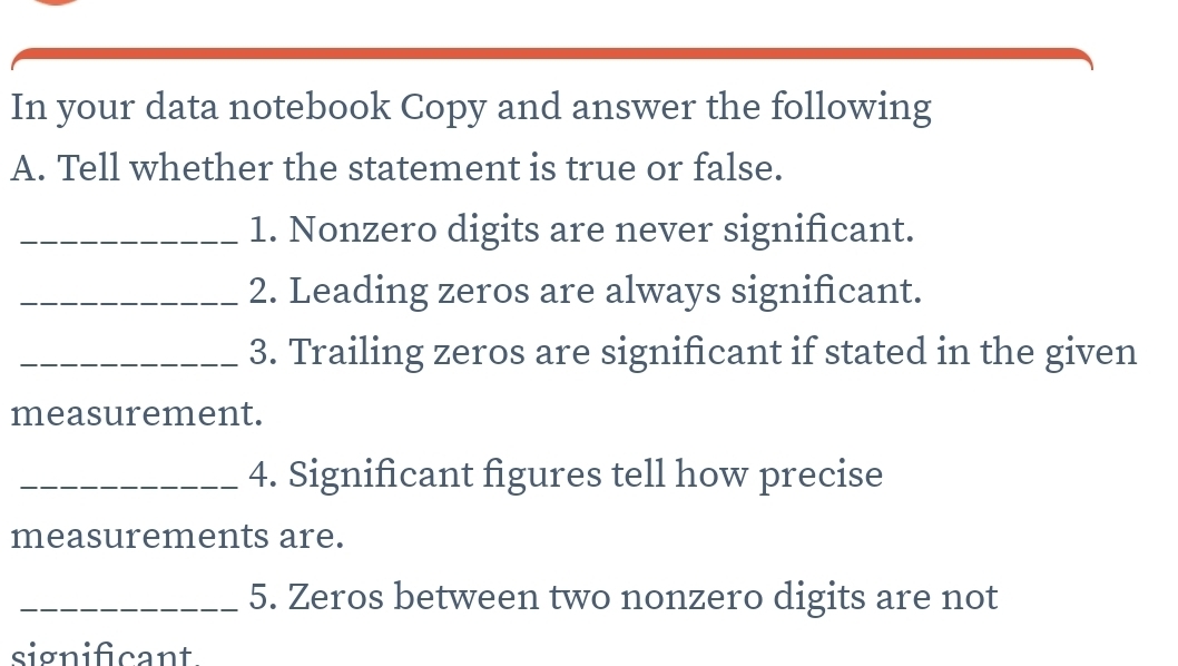 In your data notebook Copy and answer the following 
A. Tell whether the statement is true or false. 
_1. Nonzero digits are never significant. 
_2. Leading zeros are always significant. 
_3. Trailing zeros are significant if stated in the given 
measurement. 
_4. Significant figures tell how precise 
measurements are. 
_5. Zeros between two nonzero digits are not 
significant