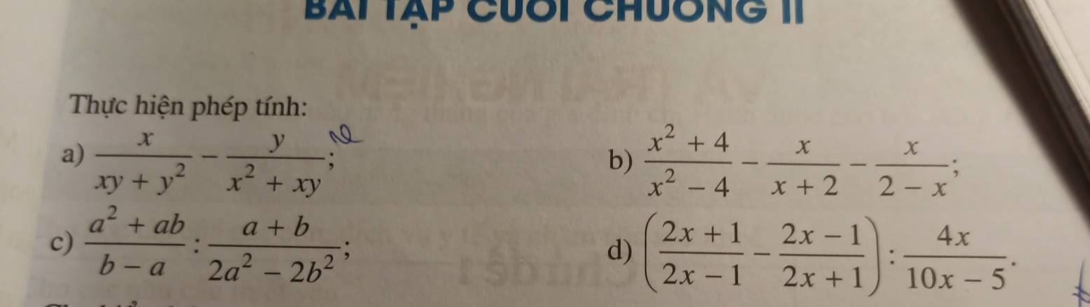 BAi Tập Cưôi ChưÔng 1I 
Thực hiện phép tính: 
a)  x/xy+y^2 - y/x^2+xy   (x^2+4)/x^2-4 - x/x+2 - x/2-x ; 
b) 
c)  (a^2+ab)/b-a : (a+b)/2a^2-2b^2 ; d) ( (2x+1)/2x-1 - (2x-1)/2x+1 ): 4x/10x-5 .