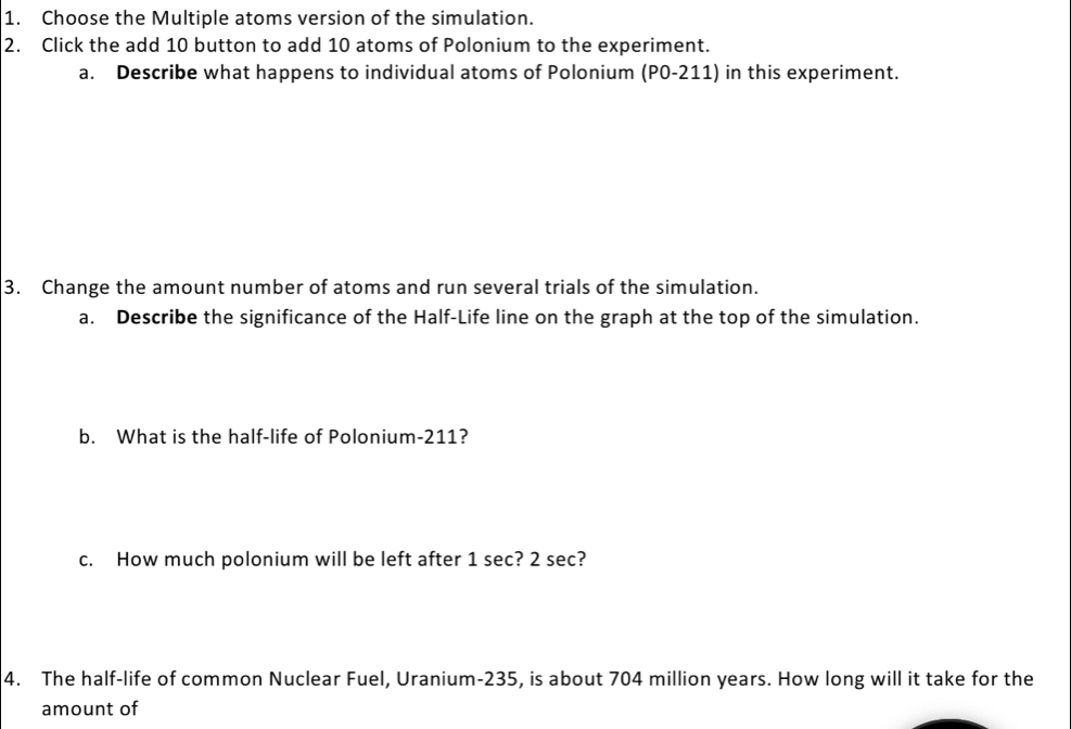 Choose the Multiple atoms version of the simulation. 
2. Click the add 10 button to add 10 atoms of Polonium to the experiment. 
a. Describe what happens to individual atoms of Polonium (P0-211) in this experiment. 
3. Change the amount number of atoms and run several trials of the simulation. 
a. Describe the significance of the Half-Life line on the graph at the top of the simulation. 
b. What is the half-life of Polonium- 211? 
c. How much polonium will be left after 1 sec? 2 sec? 
4. The half-life of common Nuclear Fuel, Uranium- 235, is about 704 million years. How long will it take for the 
amount of