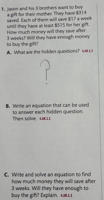 Jason and his 3 brothers want to buy 
a gift for their mother. They have $314
saved. Each of them will save $17 a week 
until they have at least $515 for her gift. 
How much money will they save after
3 weeks? Will they have enough money 
to buy the gift? 
A. What are the hidden questions? 4.AR.1.1 
B. Write an equation that can be used 
to answer each hidden question. 
Then solve. 4.AR.1.1 
C. Write and solve an equation to find 
how much money they will save after
3 weeks. Will they have enough to 
buy the gift? Explain. 4.AR.1.1