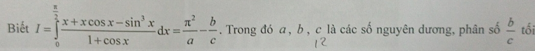 Biết I=∈tlimits _0^((frac π)2) (x+xcos x-sin^3x)/1+cos x dx= π^2/a - b/c . Trong đó a, b, c là các số nguyên dương, phân số  b/c  tối