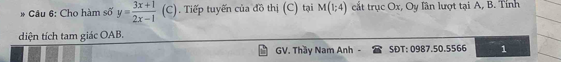 Cho hàm số y= (3x+1)/2x-1 (C) Tiếp tuyến của đồ thị (C) tại M(1;4) cắt trục Ox, Oy lần lượt tại A, B. Tính 
diện tích tam giác OAB. 
GV. Thầy Nam Anh . SĐT: 0987.50. 5566 1