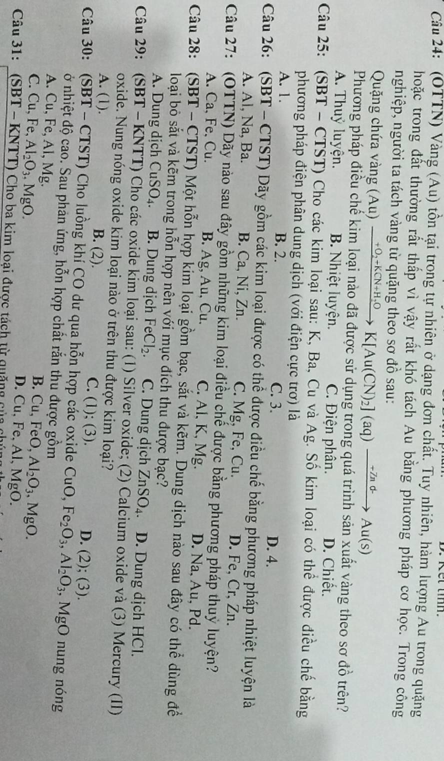 Ket t.
Câu 24: (OTTN) Vàng (Au) tồn tại trong tự nhiên ở dạng đơn chất. Tuy nhiên, hàm lượng Au trong quặng
hoặc trong đất thường rất thấp vì vậy rất khó tách Au bằng phương pháp cơ học. Trong công
nghiệp, người ta tách vàng từ quặng theo sơ đồ sau:
Quặng chứa vàng (Au) xrightarrow +O_2+KCN+H_2OK[Au(CN)_2](aq)xrightarrow -Znd-Au(s)
Phương pháp điều chế kim loại nào đã được sử dụng trong quá trình sản xuất vàng theo sơ đồ trên?
A. Thuỷ luyện. B. Nhiệt luyện. C. Điện phân. D. Chiết.
Câu 25: (SBT - CTST) Cho các kim loại sau: K, Ba, Cu và Ag. Số kim loại có thể được điều chế bằng
phương pháp điện phân dung dịch (với điện cực trơ) là
A. 1. B. 2.
C. 3. D. 4.
Câu 26: (SBT - CTST) Dãy gồm các kim loại được có thể được điều chế bằng phương pháp nhiệt luyện là
A. Al, Na, Ba. B. Ca, Ni, Zn. C. Mg, Fe, Cu. D. Fe, Cr, Zn.
Câu 27: (OTTN) Dãy nào sau đây gồm những kim loại điều chế được bằng phương pháp thuỷ luyện?
A. Ca, Fe, Cu. B. Ag, Au, Cu. C. Al, K, Mg. D. Na, Au, Pd.
Câu 28: (SBT - CTST) Một hỗn hợp kim loại gồm bạc, sắt và kẽm. Dung dịch nào sau đây có thể dùng để
loại bỏ sắt và kẽm trong hỗn hợp nên với mục đích thu được bạc?
A. Dung dịch C uSO_4. B. Dung dịch FeCl_2. C. Dung dịch ZnSO_4 D. Dung dịch HCl.
Câu 29: (SBT - KNTT) Cho các oxide kim loại sau: (1) Silver oxide; (2) Calcium oxide và (3) Mercury (II)
oxide. Nung nóng oxide kim loại nào ở trên thu được kim loại?
A. (1). B. (2). C. (1); (3). D. (2);(3).
Câu 30: (SBT - CTST) Cho luồng khí CO dư qua hỗn hợp các oxide CuO,Fe_2O_3,Al_2O_3,MgO nung nóng
ở nhiệt độ cao. Sau phản ứng, hỗn hợp chất rắn thu được ý awidehat O m
A. Cu, Fe, Al, Mg.
B. Cu,FeO,Al_2O_3,MgO.
C. Cu, Fe, Al_2O_3 , MgO. , Al, MgO.
D. Cu,Fe
Câu 31: (SBT - KNTT) Cho ba kim loại được tách từ quặng của ch