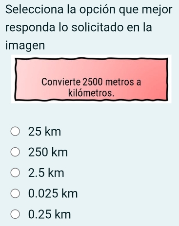 Selecciona la opción que mejor
responda lo solicitado en la
imagen
Convierte 2500 metros a
kilómetros.
25 km
250 km
2.5 km
0.025 km
0.25 km