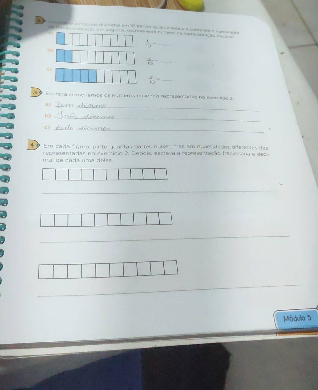 a s Cons gere as figuras divididas em 10 partes iguais a seguir e complete o numerador 
da fração indicada. Em seguida, escreva esse número na representação decimal 
a)
 1/10 = _ 
b)
 3/10 = _ 
c)
 7/10 = _ 
30 Escreva como lemos os números racionais representados no exercício 2. 
a)_ 
b)_ 
c)_ 
4 Em cada figura, pinte quantas partes quiser, mas em quantidades diferentes das 
representadas no exercício 2. Depois, escreva a representação fracionária e deci- 
mal de cada uma delas. 
_ 
_ 
_ 
Módulo 5