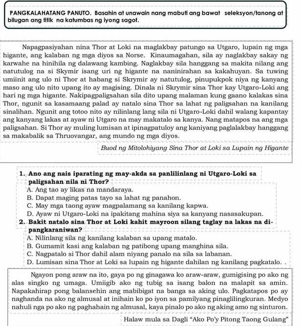 PANGKALAHATANG PANUTO. Basahin at unawain nang mabuti ang bawat seleksyon/tanong at
bilugan ang titik na katumbas ng iyong sagot.
Napagpasiyahan nina Thor at Loki na maglakbay patungo sa Utgaro, lupain ng mga
higante, ang kalaban ng mga diyos sa Norse. Kinaumagahan, sila ay naglakbay sakay ng
karwahe na hinihila ng dalawang kambing. Naglakbay sila hanggang sa makita nilang ang
natutulog na si Skymir isang uri ng higante na naninirahan sa kakahuyan. Sa tuwing
umiinit ang ulo ni Thor at habang si Skrymir ay natutulog, pinupukpok niya ng kanyang
maso ang ulo nito upang ito ay magising. Dinala ni Skrymir sina Thor kay Utgaro-Loki ang
hari ng mga higante. Nakipagpaligsahan sila dito upang malaman kung gaano kalakas sina
Thor, ngunit sa kasamaang palad ay natalo sina Thor sa lahat ng paligsahan na kanilang
sinalihan. Ngunit ang totoo nito ay nilinlang lang sila ni Utgaro-Loki dahil walang kapantay
ang kanyang lakas at ayaw ni Utgaro na may makatalo sa kanya. Nang matapos na ang mga
paligsahan. Si Thor ay muling lumisan at ipinagpatuloy ang kaniyang paglalakbay hanggang
sa makabalik sa Thruovangar, ang mundo ng mga diyos.
Buod ng Mitolohiyang Sina Thor at Loki sa Lupain ng Higante
1. Ano ang nais iparating ng may-akda sa panlilinlang ni Utgaro-Loki sa
paligsahan nila ni Thor?
A. Ang tao ay likas na mandaraya.
B. Dapat maging patas tayo sa lahat ng panahon.
C. May mga taong ayaw magpalamang sa kanilang kapwa.
D. Ayaw ni Utgaro-Loki na ipakitang mahina siya sa kanyang nasasakupan.
2. Bakit natalo sina Thor at Loki kahit mayroon silang taglay na lakas na di-
pangkaraniwan?
A. Nilinlang sila ng kanilang kalaban sa upang matalo.
B. Gumamit kasi ang kalaban ng patibong upang manghina sila.
C. Nagpatalo si Thor dahil alam niyang panalo na sila sa labanan.
D. Lumisan sina Thor at Loki sa lupain ng higante dahilan ng kanilang pagkatalo. .
Ngayon pong araw na ito, gaya po ng ginagawa ko araw-araw, gumigising po ako ng
alas singko ng umaga. Umiigib ako ng tubig sa isang balon na malapit sa amin.
Napakahirap pong balansehin ang mabibigat na banga sa aking ulo. Pagkatapos po ay
naghanda na ako ng almusal at inihain ko po iyon sa pamilyang pinaglilingkuran. Medyo
nahuli nga po ako ng paghahain ng almusal, kaya pinalo po ako ng aking amo ng sinturon.
Halaw mula sa Dagli “Ako Po’y Pitong Taong Gulang”