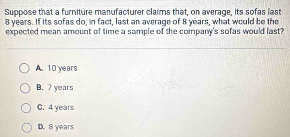 Suppose that a furniture manufacturer claims that, on average, its sofas last
8 years. If its sofas do, in fact, last an average of 8 years, what would be the
expected mean amount of time a sample of the company's sofas would last?
A. 10 years
B. 7 years
C. 4 years
D. 8 years