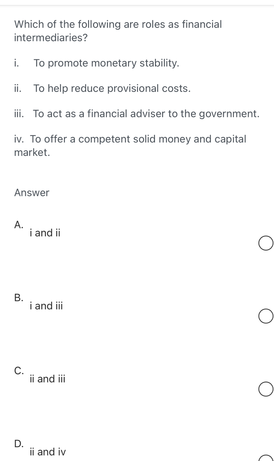 Which of the following are roles as financial
intermediaries?
i. To promote monetary stability.
ii. To help reduce provisional costs.
iii. To act as a financial adviser to the government.
iv. To offer a competent solid money and capital
market.
Answer
A.
i and ii
B.
i and iii
C.
iand ⅲ
D.
i and iv