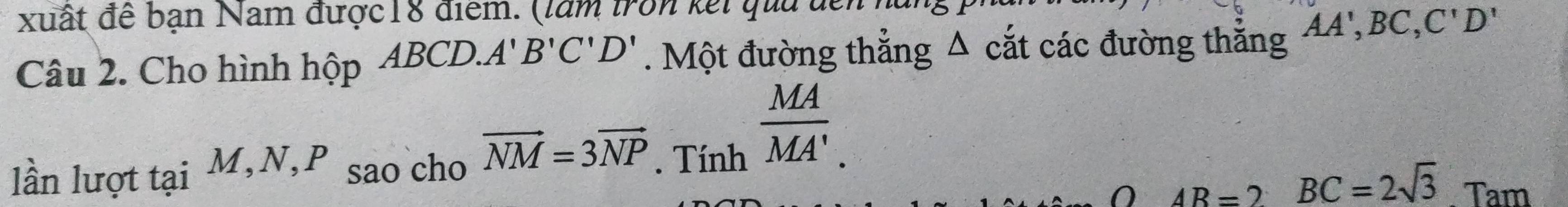 xuất đề bạn Nam được18 điểm. (làm tron kết qua đề 
Câu 2. Cho hình hộp ABCD.. A' B'C'D'. Một đường thẳng Δ cắt các đường thẳng AA', BC, C'D'
lần lượt tại M, N, P sao cho vector NM=3vector NP. Tính
 MA/MA'. 
a
AB=2 BC=2sqrt(3). Tam