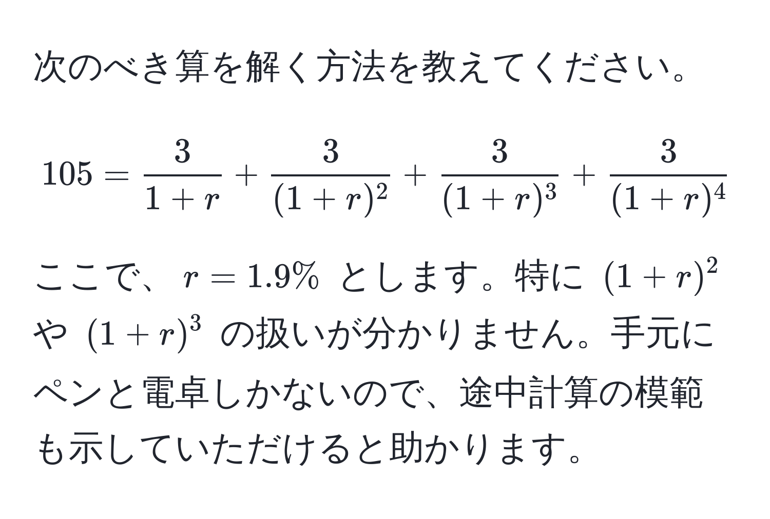 次のべき算を解く方法を教えてください。  
[
105 =  3/1+r  +  3/(1+r)^2  +  3/(1+r)^3  +  3/(1+r)^4  +  103/(1+r)^5 
]  
ここで、$r = 1.9%$ とします。特に $ (1+r)^2 $ や $ (1+r)^3 $ の扱いが分かりません。手元にペンと電卓しかないので、途中計算の模範も示していただけると助かります。