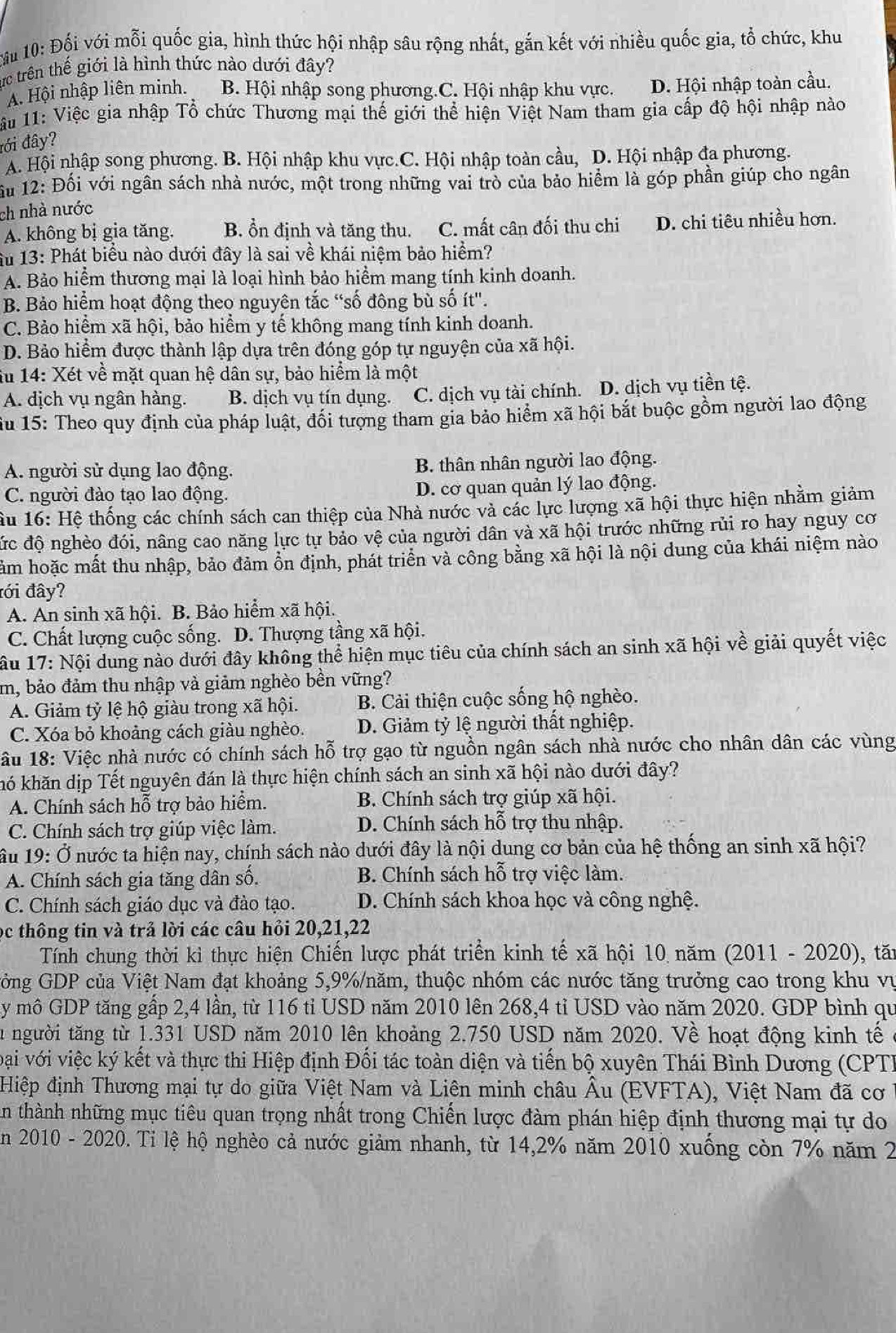 ấi 10: Đối với mỗi quốc gia, hình thức hội nhập sâu rộng nhất, gắn kết với nhiều quốc gia, tổ chức, khu
ực trên thế giới là hình thức nào dưới đây?
A. Hội nhập liên minh. B. Hội nhập song phương.C. Hội nhập khu vực. D. Hội nhập toàn cầu.
u 11: Việc gia nhập Tổ chức Thương mại thế giới thể hiện Việt Nam tham gia cấp độ hội nhập nào
đới đây?
A. Hội nhập song phương. B. Hội nhập khu vực.C. Hội nhập toàn cầu, D. Hội nhập đa phương.
ấu 12: Đối với ngân sách nhà nước, một trong những vai trò của bảo hiểm là góp phần giúp cho ngân
ch nhà nước
A. không bị gia tăng. B. ổn định và tăng thu. C. mất cân đối thu chi D. chi tiêu nhiều hơn.
Ấu 13: Phát biểu nào dưới đây là sai về khái niệm bảo hiểm?
A. Bảo hiểm thương mại là loại hình bảo hiểm mang tính kinh doanh.
B. Bảo hiểm hoạt động theo nguyên tắc “số đông bù số ít".
C. Bảo hiểm xã hội, bảo hiểm y tế không mang tính kinh doanh.
D. Bảo hiểm được thành lập dựa trên đóng góp tự nguyện của xã hội.
âu 14: Xét về mặt quan hệ dân sự, bảo hiểm là một
A. dịch vụ ngân hàng. B. dịch vụ tín dụng. C. dịch vụ tài chính. D. dịch vụ tiền tệ.
Su 15: Theo quy định của pháp luật, đối tượng tham gia bảo hiểm xã hội bắt buộc gồm người lao động
A. người sử dụng lao động. B. thân nhân người lao động.
C. người đào tạo lao động. D. cơ quan quản lý lao động.
Ấu 16: Hệ thống các chính sách can thiệp của Nhà nước và các lực lượng xã hội thực hiện nhằm giảm
đức độ nghèo đói, nâng cao năng lực tự bảo vệ của người dân và xã hội trước những rủi ro hay nguy cơ
hảm hoặc mất thu nhập, bảo đảm ổn định, phát triển và công bằng xã hội là nội dung của khái niệm nào
đới đây?
A. An sinh xã hội. B. Bảo hiểm xã hội.
C. Chất lượng cuộc sống. D. Thượng tầng xã hội.
âu 17: Nội dung nào dưới đây không thể hiện mục tiêu của chính sách an sinh xã hội về giải quyết việc
m, bảo đảm thu nhập và giảm nghèo bền vững?
A. Giảm tỷ lệ hộ giàu trong xã hội. B. Cài thiện cuộc sống hộ nghèo.
C. Xóa bỏ khoảng cách giàu nghèo. D. Giảm tỷ lệ người thất nghiệp.
*ầu 18: Việc nhà nước có chính sách hỗ trợ gạo từ nguồn ngân sách nhà nước cho nhân dân các vùng
khó khăn dịp Tết nguyên đán là thực hiện chính sách an sinh xã hội nào dưới đây?
A. Chính sách hỗ trợ bảo hiểm.  B. Chính sách trợ giúp xã hội.
C. Chính sách trợ giúp việc làm. D. Chính sách hỗ trợ thu nhập.
ầu 19: Ở nước ta hiện nay, chính sách nào dưới đây là nội dung cơ bản của hệ thống an sinh xã hội?
A. Chính sách gia tăng dân số. B. Chính sách hỗ trợ việc làm.
C. Chính sách giáo dục và đào tạo. D. Chính sách khoa học và công nghệ.
ọc thông tin và trả lời các câu hỏi 20,21,22
Tính chung thời kì thực hiện Chiến lược phát triển kinh tế xã hội 10 năm (2011 - 2020), tăn
Gởng GDP của Việt Nam đạt khoảng 5,9%/năm, thuộc nhóm các nước tăng trưởng cao trong khu vụ
y mô GDP tăng gấp 2,4 lần, từ 116 tỉ USD năm 2010 lên 268,4 tỉ USD vào năm 2020. GDP bình qu
lu người tăng từ 1.331 USD năm 2010 lên khoảng 2.750 USD năm 2020. Về hoạt động kinh tế ở
Đại với việc ký kết và thực thi Hiệp định Đối tác toàn diện và tiến bộ xuyên Thái Bình Dương (CPT)
Hiệp định Thương mại tự do giữa Việt Nam và Liên minh châu Âu (EVFTA), Việt Nam đã cơ  1
n thành những mục tiêu quan trọng nhất trong Chiến lược đàm phán hiệp định thương mại tự do
En 2010 - 2020. Tỉ lệ hộ nghèo cả nước giảm nhanh, từ 14,2% năm 2010 xuống còn 7% năm 2