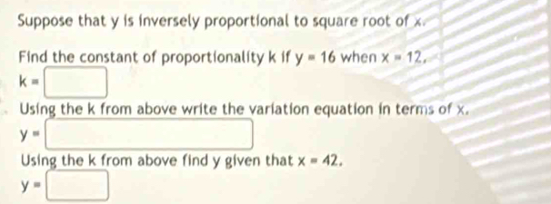 Suppose that y is inversely proportional to square root of x
Find the constant of proportionality k if y=16 when x=12,
k=□
Using the k from above write the variation equation in terms of x.
y=□
Using the k from above find y given that x=42.
y=□