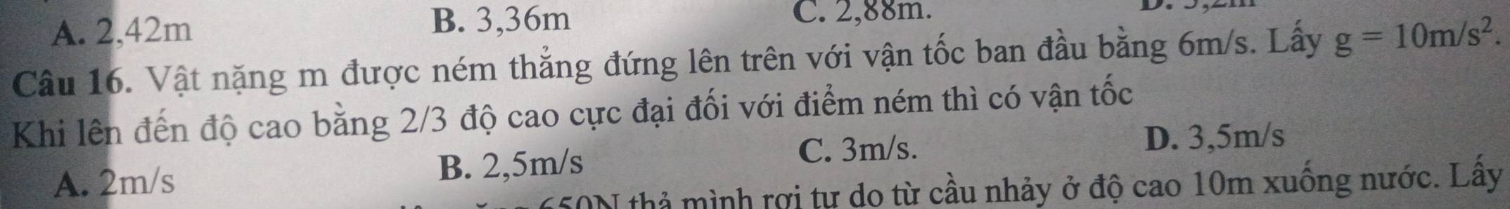 A. 2,42m
B. 3,36m C. 2,88m.
Câu 16. Vật nặng m được ném thẳng đứng lên trên với vận tốc ban đầu bằng 6m/s. Lấy g=10m/s^2. 
Khi lên đến độ cao bằng 2/3 độ cao cực đại đối với điểm ném thì có vận tốc
C. 3m/s. D. 3,5m/s
A. 2m/s B. 2,5m/s
50N thả mình rợi tự do từ cầu nhảy ở độ cao 10m xuống nước. Lấy