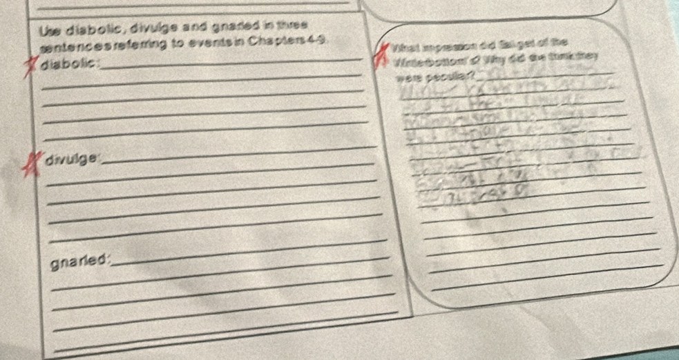 Use diabolic, divulge and gnared in three 
senterces referring to events in Chapters49. 
_ 
diabolic_ What impesson did Sal get of the 
Wnterbation'o? Why do te tink hey 
_were peodlar? 
_ 
_ 
_ 
_ 
_ 
_ 
_ 
_ 
_ 
_ 
divulge 
_ 
_ 
_ 
_ 
_ 
_ 
_ 
_ 
_ 
_ 
gnarled 
_ 
_ 
_ 
_