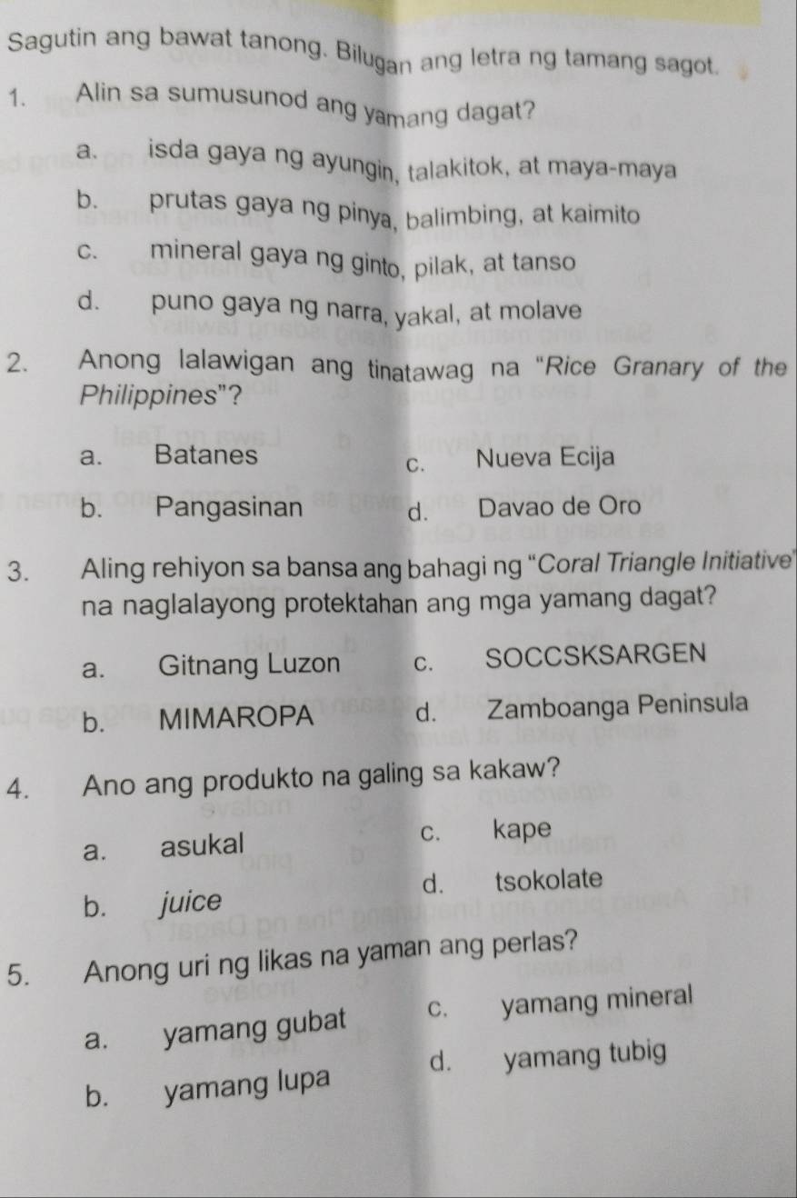 Sagutin ang bawat tanong. Bilugan ang letra ng tamang sagot
1. Alin sa sumusunod ang yamang dagat?
a. isda gaya ng ayungin, talakitok, at maya-maya
b. prutas gaya ng pinya, balimbing, at kaimito
c. mineral gaya ng ginto, pilak, at tanso
d. puno gaya ng narra, yakal, at molave
2. Anong lalawigan ang tinatawag na “Rice Granary of the
Philippines"?
a. Batanes
c. Nueva Ecija
b. Pangasinan d. Davao de Oro
3. Aling rehiyon sa bansa ang bahagi ng “Coral Triangle Initiative
na naglalayong protektahan ang mga yamang dagat?
a. Gitnang Luzon c. SOCCSKSARGEN
b. MIMAROPA d. Zamboanga Peninsula
4. Ano ang produkto na galing sa kakaw?
a. asukal c. kape
d. tsokolate
b. juice
5. Anong uri ng likas na yaman ang perlas?
a. yamang gubat c. yamang mineral
b. yamang lupa d. yamang tubig