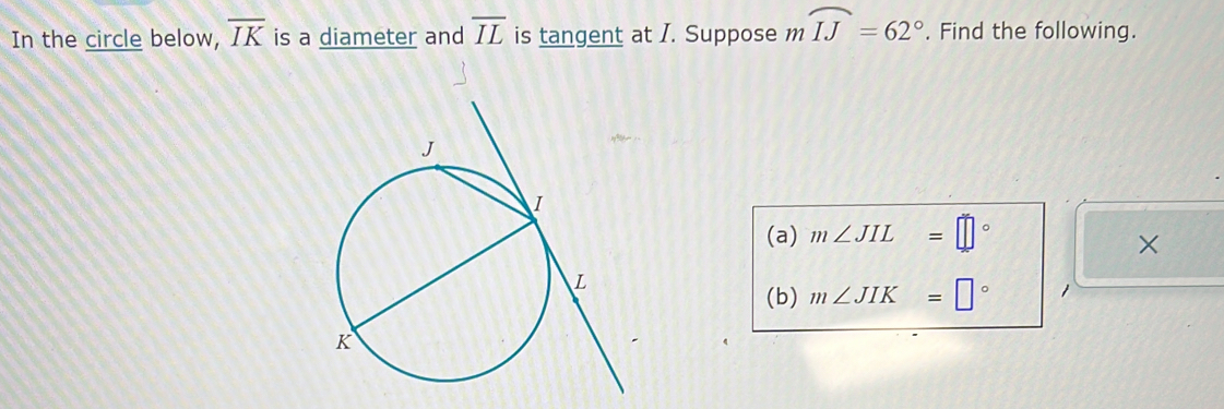 In the circle below, overline IK is a diameter and overline IL is tangent at I. Suppose m mwidehat IJ=62°. Find the following. 
(a) m∠ JIL=□°
× 
(b) m∠ JIK=□°