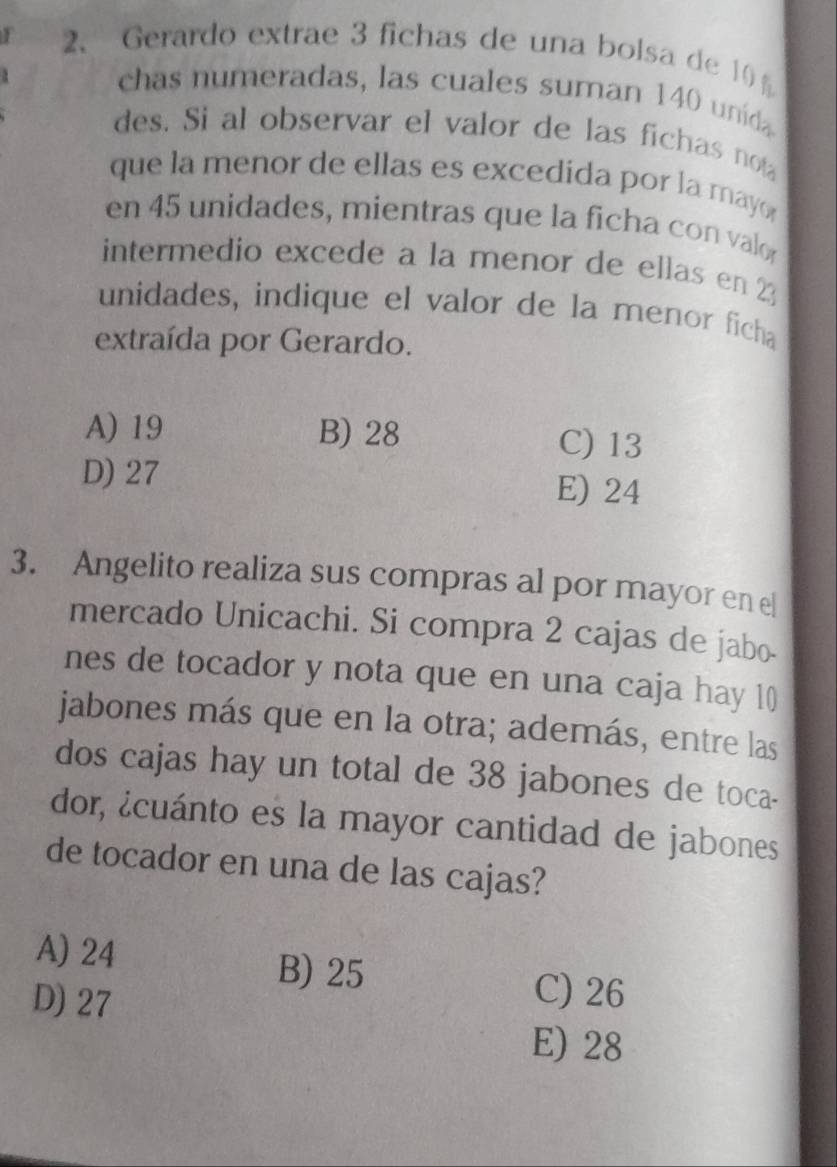 Gerardo extrae 3 fichas de una bolsa de 10
5
chas numeradas, las cuales suman 140 unida
des. Si al observar el valor de las fichas not
que la menor de ellas es excedida por la may 
en 45 unidades, mientras que la ficha con valo
intermedio excede a la menor de ellas en 23
unidades, indique el valor de la menor ficha
extraída por Gerardo.
A) 19 B) 28 C) 13
D) 27 E) 24
3. Angelito realiza sus compras al por mayor en el
mercado Unicachi. Si compra 2 cajas de jabo.
nes de tocador y nota que en una caja hay 10
jabones más que en la otra; además, entre las
dos cajas hay un total de 38 jabones de toca-
dor, ¿cuánto es la mayor cantidad de jabones
de tocador en una de las cajas?
A) 24
B) 25 C) 26
D) 27 E) 28