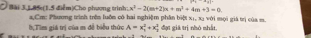 x_2
Bài 3.1.85:(1.5 điểm)Cho phương trình: x^2-2(m+2)x+m^2+4m+3=0. 
a,Cm: Phương trình trên luôn có hai nghiệm phân biệt x1, x2 với mọi giá trị của m. 
b,Tìm giá trị của m đề biểu thức A=x_1^2+x_2^2 đạt giá trị nhỏ nhất.