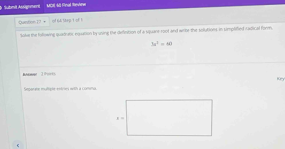 Submit Assignment MDE 60 Final Review
Question 27 of 64 Step 1 of 1
Solve the following quadratic equation by using the definition of a square root and write the solutions in simplified radical form.
3x^2=60
Answer 2 Points
Key
Separate multiple entries with a comma.