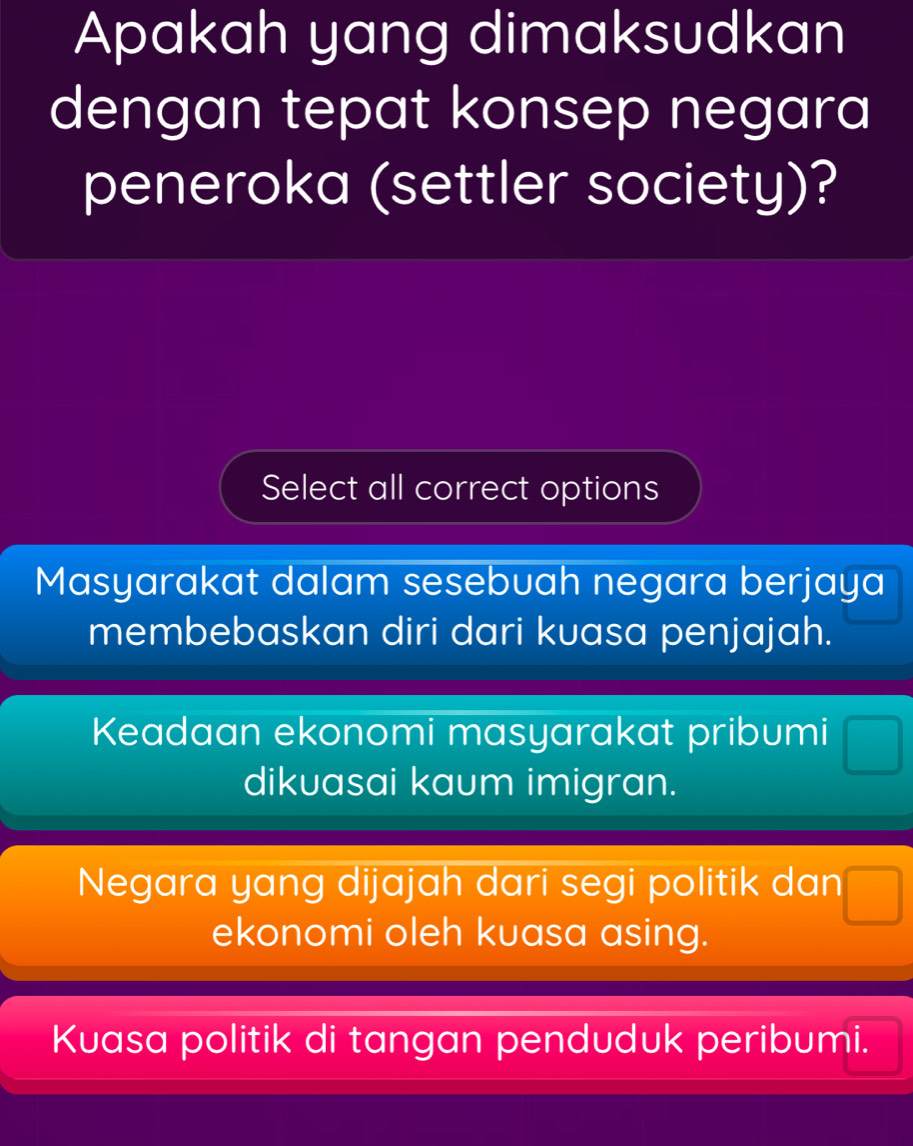 Apakah yang dimaksudkan
dengan tepat konsep negara
peneroka (settler society)?
Select all correct options
Masyarakat dalam sesebuah negara berjaya
membebaskan diri dari kuasa penjajah.
Keadaan ekonomi masyarakat pribumi
dikuasai kaum imigran.
Negara yang dijajah dari segi politik dan
ekonomi oleh kuasa asing.
Kuasa politik di tangan penduduk peribumi.