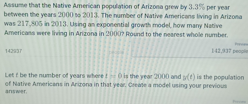 Assume that the Native American population of Arizona grew by 3.3% per year
between the years 2000 to 2013. The number of Native Americans living in Arizona 
was 217,805 in 2013. Using an exponential growth model, how many Native 
Americans were living in Arizona in 2000? Round to the nearest whole number. 
Preview
142937 people
142,937 people 
Let t be the number of years where t=0 is the year 2000 and y(t) is the population 
of Native Americans in Arizona in that year. Create a model using your previous 
answer. 
Preview