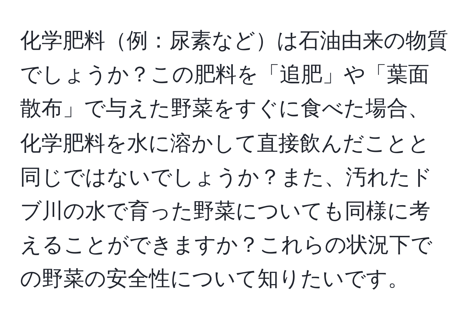 化学肥料例：尿素などは石油由来の物質でしょうか？この肥料を「追肥」や「葉面散布」で与えた野菜をすぐに食べた場合、化学肥料を水に溶かして直接飲んだことと同じではないでしょうか？また、汚れたドブ川の水で育った野菜についても同様に考えることができますか？これらの状況下での野菜の安全性について知りたいです。