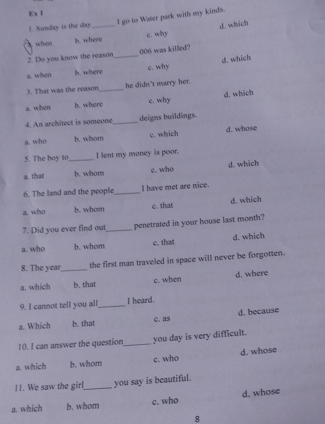 Ex 1
1. Sunday is the day _ I go to Water park with my kinds.
d. which
4. when b. where c. why
2. Do you know the reason 006 was killed?
a. when b. where _c. why d. which
3. That was the reason_ he didn't marry her.
a. when b. where c. why d. which
4. An architect is someone_ deigns buildings.
a. who b. whom c. which d. whose
5. The boy to_ I lent my money is poor.
a. that b. whom c. who d. which
6. The land and the people_ I have met are nice.
d. which
a. who b. whom c. that
7. Did you ever find out_ penetrated in your house last month?
a. who b. whom c. that d. which
8. The year _ the first man traveled in space will never be forgotten.
a. which b. that c. when d. where
9. I cannot tell you all_ I heard.
a. Which b. that c. as d. because
10. I can answer the question_ you day is very difficult.
a. which b. whom c. who d. whose
11. We saw the girl_ you say is beautiful.
a. which b. whom c. who d. whose
8