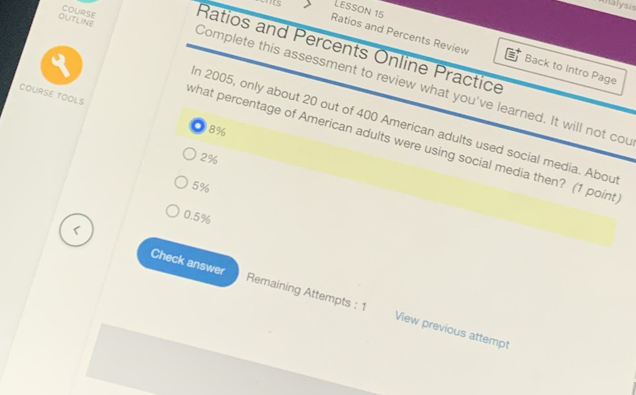 Analysis
'S Lesson 15
OUTLINE COURSE Ratios and Percents Online Practice
Ratios and Percents Review Back to Intro Page
Complete this assessment to review what you've learned. It will not cou
COURSE TOOLS
n 2005, only about 20 out of 400 American adults used social media. Abou
8%
what percentage of American adults were using social media then? (1 point
2%
5%
0.5%
Check answer Remaining Attempts : 1 View previous attempt