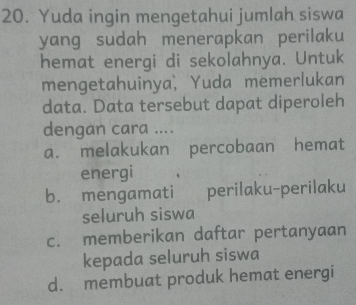 Yuda ingin mengetahui jumlah siswa
yang sudah menerapkan perilaku
hemat energi di sekolahnya. Untuk
mengetahuinya, Yuda memerlukan
data. Data tersebut dapat diperoleh
dengan cara ....
a. melakukan percobaan hemat
energi
b. mengamati perilaku-perilaku
seluruh siswa
c. memberikan daftar pertanyaan
kepada seluruh siswa
d. membuat produk hemat energi