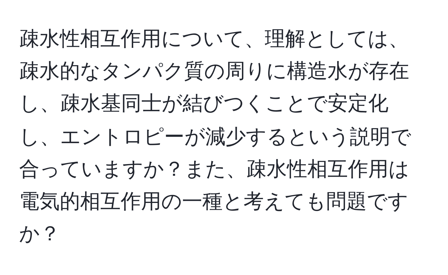 疎水性相互作用について、理解としては、疎水的なタンパク質の周りに構造水が存在し、疎水基同士が結びつくことで安定化し、エントロピーが減少するという説明で合っていますか？また、疎水性相互作用は電気的相互作用の一種と考えても問題ですか？