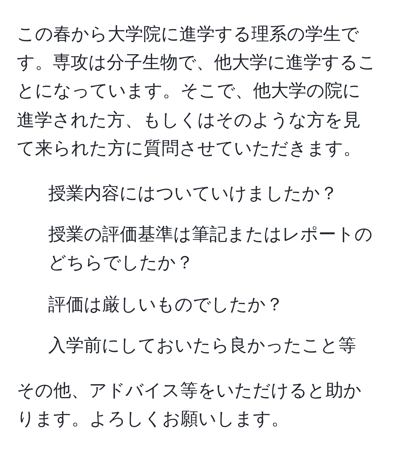 この春から大学院に進学する理系の学生です。専攻は分子生物で、他大学に進学することになっています。そこで、他大学の院に進学された方、もしくはそのような方を見て来られた方に質問させていただきます。  
1. 授業内容にはついていけましたか？  
2. 授業の評価基準は筆記またはレポートのどちらでしたか？  
3. 評価は厳しいものでしたか？  
4. 入学前にしておいたら良かったこと等  

その他、アドバイス等をいただけると助かります。よろしくお願いします。