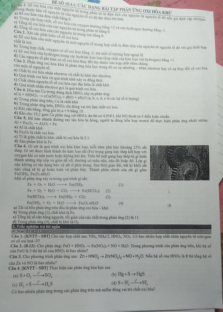 Để Số 10.4.1: Các đạng bài tập phản ứng oxi hóa khử
Ấu 1. Số oxỉ hóa của một nguyên từ trong phân tử là điện tích của nguyên từ nguyên tổ đô nếu giả định cặp electron
Phung thuộc hãn về nguyên tử của nguyên tổ có độ âm điện lớn hơn
a) Số oxi hóa của đơn chất bằng 0
b) Trong các hợp chất, số oxi hóa của oxygen thường bằng +2 và của hydrogen thường bằng -1.
c) Tổng số oxi hóa của các nguyên tử trong phân tử bằng 0.
d) Tổng số oxi hóa của các nguyên tử trong ion bằng 0.
Câu 2. Xét các phát biểu về số oxi hóa
chất là ion.
a) Số ơxi hóa của một nguyên từ một nguyên tổ trong hợp chất là điện tích của nguyên tử nguyên tổ đó với giả thiết hợp
b) Trong hợp chất, oxygen có số oxi hóa bằng -2, trừ một số trường hợp ngoại lệ.
c) Số oxi hóa của hydrogen trong các hydride kim loại (hợp chất của kim loại với hydrogen) bằng +1
d) Các nguyễn tổ phi kim có số oxi hóa thay đổi tủy thuộc vào hợp chất chứa chủng
Câu 3. Phân ứng oxi hóa khử là phản ứng hóa học trong đó có sư nhường - nhận electron hay có sự thay đổi số oxi hóa
của một số nguyên tố.
a) Chất bị oxi hóa nhận electron và chất bị khử cho electron.
b) Quá trình oxi hóa và quá trình khử xảy ra đồng thời
c) Chất chứa nguyên tố số oxi hóa cực đại luôn là chất khử.
d) Quá trình nhận electron gọi là quá trình oxi hóa
Câu 4. Hòa tan Cu trong dung dịch H NO
aCu+bHNO_3to cCu(NO_3)_2+dNO+eH_2O(a,b,c,d,eldchche xảy ra phản ứng
a) Trong phản ứng trên, Cu là chất khử : số ti lượng)
b) Trong phản ứng trên, HNO 3 chỉ đóng vai trò làm chất oxi hóa
c) Khi cân bằng, tổng giá trị a+b bảng 10.
d) Khi cho 19,2 gam Cu phản ứng với HNOị dư thì có 4,958 L khí NO thoát ra ở điều kiện chuẩn
Câu 5. Để hàn nhanh đường ray tàu hỏa bị hông, người ta dùng hỗn hợp tecmit để thực hiện phản ứng nhiệt nhỏm
Al+Fe_2O_3to Al_2O_3+Fe
a) Al là chất khử
b   Fe e_2O_3 là chất oxi hóa.
c) Tỉ lệ giữa chất bị khử: chất bị oxi hóa là 2:1.
d) Sản phẩm khử là Fe
Câu 6. Gỉ sét là quả trình oxi hóa kim loại, mỗi năm phá hủy khoảng 25% sắ
thép. Gi sét được hình thành do kim loại sắt (Fe) trong gang hay thép kết hợp với
oxygen khi có mặt nước hoặc không khí ẩm. Trên bê mặt gang hay thép bị gỉ hình
thành những lớp xốp và gión dể vỡ, thường có màu nâu, nâu đỏ hoặc đỏ. Lớp g
này không có tác dụng bảo vệ sắt ở phía trong. Sau thời gian dài, bắt kỉ khổi sắ
nào cũng sẽ bị gĩ hoàn toàn và phân hủy. Thành phần chính của sắt gỉ gồm
Fe(OH)_2,Fe_2O_3.nH_2O.
Một số phân ứng xảy ra trong quả trình gi sắt:
Fe+O_2+H_2Oto Fe(OH)_2 (1)
Fe+O_2+H_2O+CO_2to Fe(HCO_3)_2 (2)
Fe(HCO_3)_2 to Fe(OH)_2+CO_2 (3)
Fe(OH)_2+O_2+H_2Oto Fe_2O_3.nH_2O (4)
a) Tất cả bổn phản ứng trên đều là phản ứng oxi hóa - khử.
b) Trong phản ứng (1), chất khứ là Fe.
c) Tổng hệ số cân bằng nguyên, tối giản của các chất trong phản ứng (2) là 11.
d) Trong phản ứng (4), chất bị khứ là O_2
3. Trắc nghiệm trã lời ngắn
x Mức độ HiểU
Câu 1. [KNTT - SBT] Cho các hợp chất sau: NH_3,NH_4Cl,HNO_3,NO_2. Có bao nhiêu hợp chất chứa nguyên tử nitrogen
có số oxi hoá -3?
Câu 2. (B.13) : Cho phân ứng: FeO+HNO_3to Fe(NO_3)_3+NO+H_2O. Trong phương trình của phản ứng trên, khi hệ số
của FeO là 3 thì hệ số của HNO₃ là bao nhiêu?
Câu 3. Cho phương trình phân ứng sau: Zn+HNO_3to Zn(NO_3)_2+NO+H_2O Nếu hộ số cu HNO_3 là 8 thì tổng hệ số
của Zn và NO là bao nhiệu?
Câu 4. [KNTT - SBT] Thực hiện các phân ứng hóa học sau:
(3) S+O_2to SO_2 (b) Hg+Sto HgS
(c) H_2+Sto H_2S (d) S+3F_2to SF_6
Có bao nhiều phán ứng trong các phản ứng trên mà sulfur đóng vai trò chất oxỉ hóa?