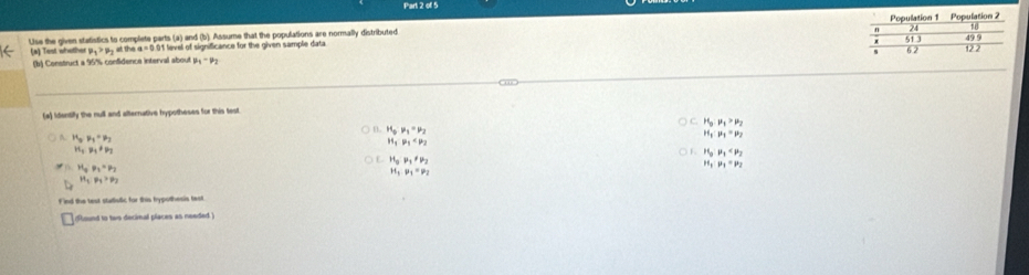 ofl 5
Use the given statistics to complete parts (a) and (b). Assume that the populations are normally distributed 
(a) Test whotho mu _1>mu _1 at the a=0.0 11 level of significance for the given sample data 
(b) Construct a 95% confidence interval about mu _1-mu _2
(a) Identify the null and alternative hypotheses for this test.
H_0:mu _1>mu _2
D. H_0· mu _1=mu _2
H_5mu _1· mu _2
H_1:mu _1=mu _2
M_1P_1
n_1, n_1!= n_2
H_0· mu _1
H_2P_1!= mu _2
H_a:mu _3=mu _3
H_1:mu _1=mu _2
M_3mu _1=mu _2
H_1, P_1>p_3
Find the text stutiulic for this typothesis fest
found to two decinal places as needed