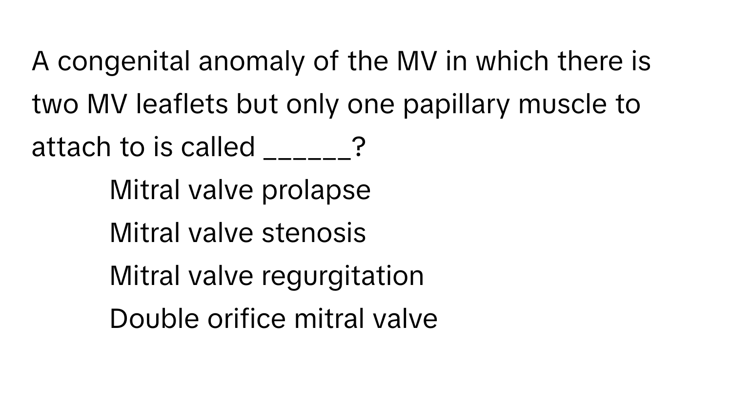 A congenital anomaly of the MV in which there is two MV leaflets but only one papillary muscle to attach to is called ______?

1) Mitral valve prolapse 
2) Mitral valve stenosis 
3) Mitral valve regurgitation 
4) Double orifice mitral valve