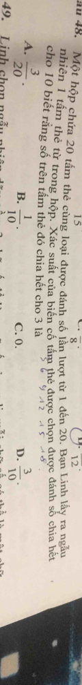 15
overline 8^((·)
overline 12)
ău 48. Một hộp chứa 20 tầm thẻ cùng loại được đánh số lần lượt từ 1 đến 20. Bạn Linh lấy ra ngẫu
nhiên 1 tấm thẻ từ trong hộp. Xác suất của biến cố tấm thẻ được chọn được đánh số chia hết
cho 10 biết rằng số trên tầm thẻ đó chia hết cho 3 là
A.  3/20 .
B.  1/10 .  3/10 .
C. 0. D.
49. Linh chọn ngã