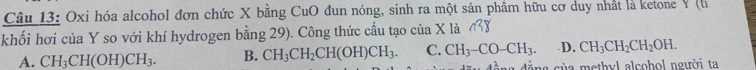 Oxi hóa alcohol đơn chức X bằng CuO đun nóng, sinh ra một sản phẩm hữu cơ duy nhất là ketone Y (h
khối hơi của Y so với khí hydrogen bằng 29). Công thức cấu tạo của X là
A. CH_3CH(OH)CH_3. B. CH_3CH_2CH(OH)CH_3. C. CH_3-CO-CH_3. D. CH_3CH_2CH_2OH. 
c ủ a m ethyl alcohol người ta