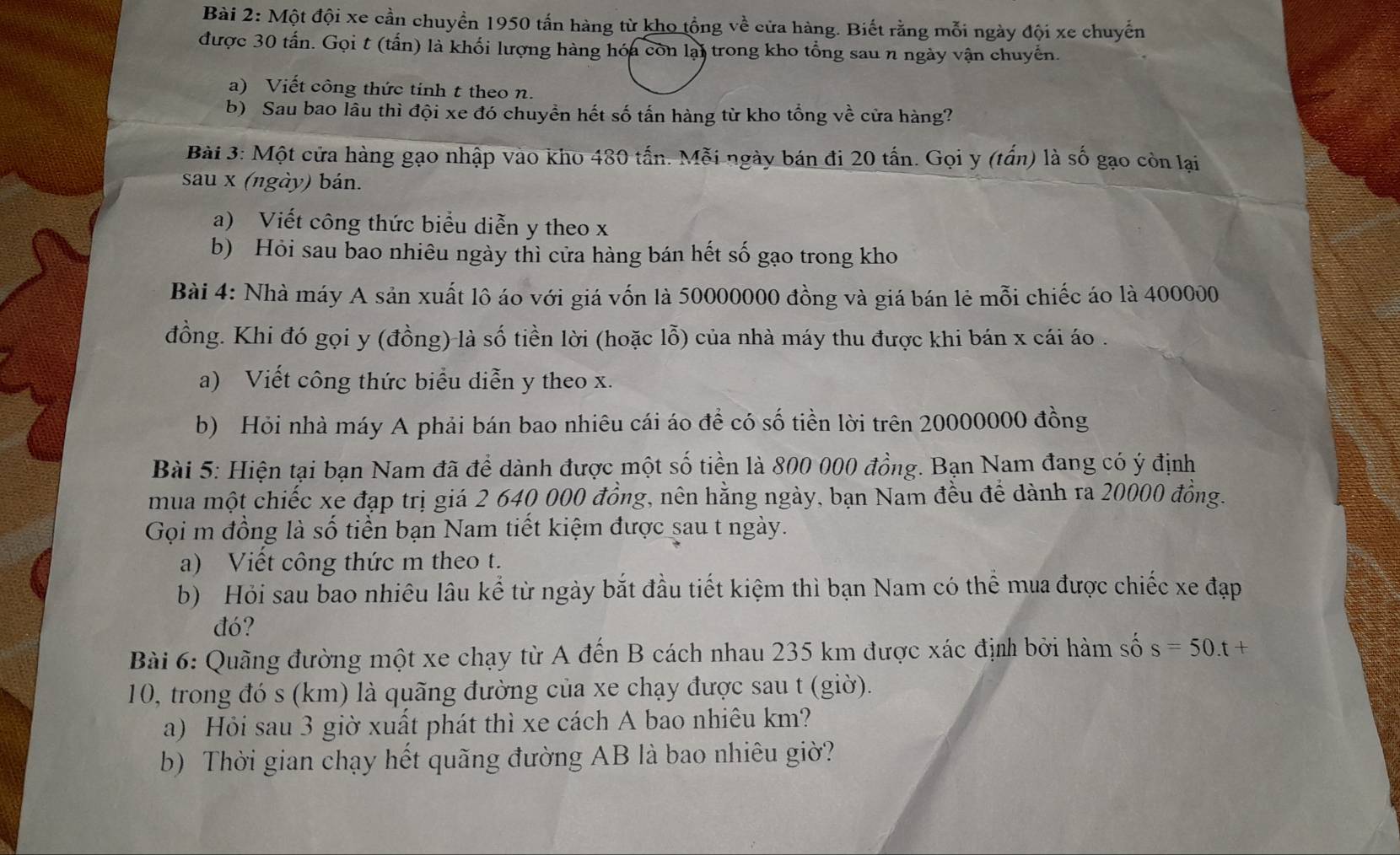 Một đội xe cần chuyển 1950 tấn hàng từ kho tổng về cửa hàng. Biết rằng mỗi ngày đội xe chuyến
được 30 tấn. Gọi t (tấn) là khối lượng hàng hóa còn lại trong kho tổng sau n ngày vận chuyến.
a) Viết công thức tính t theo n.
b) Sau bao lâu thì đội xe đó chuyền hết số tấn hàng từ kho tổng về cửa hàng?
Bài 3: Một cửa hàng gạo nhập vào kho 480 tấn. Mỗi ngày bán đi 20 tấn. Gọi y (tấn) là số gạo còn lại
sau x (ngày) bán.
a) Viết công thức biểu diễn y theo x
b) Hỏi sau bao nhiêu ngày thì cửa hàng bán hết số gạo trong kho
Bài 4: Nhà máy A sản xuất lô áo với giá vốn là 50000000 đồng và giá bán lẻ mỗi chiếc áo là 400000
đồng. Khi đó gọi y (đồng) là số tiền lời (hoặc lỗ) của nhà máy thu được khi bán x cái áo .
a) Viết công thức biểu diễn y theo x.
b) Hỏi nhà máy A phải bán bao nhiêu cái áo để có số tiền lời trên 20000000 đồng
Bài 5: Hiện tại bạn Nam đã để dành được một số tiền là 800 000 đồng. Bạn Nam đang có ý định
mua một chiếc xe đạp trị giá 2 640 000 đồng, nên hằng ngày, bạn Nam đều để dành ra 20000 đồng.
Gọi m đồng là số tiền bạn Nam tiết kiệm được sau t ngày.
a) Viết công thức m theo t.
b) Hỏi sau bao nhiêu lâu kể từ ngày bắt đầu tiết kiệm thì bạn Nam có thể mua được chiếc xe đạp
đó?
Bài 6: Quãng đường một xe chạy từ A đến B cách nhau 235 km được xác định bởi hàm số s=50.t +
10, trong đó s (km) là quãng đường của xe chạy được sau t (giờ).
a) Hỏi sau 3 giờ xuất phát thì xe cách A bao nhiêu km?
b) Thời gian chạy hết quãng đường AB là bao nhiêu giờ?