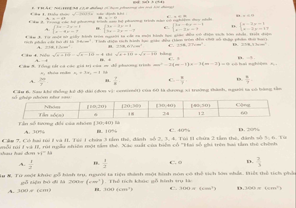 DÈ SÓ 3 (54)
I. TRÁC NGHIỆM (2,0 điểm) (Chọn phương ản trà lời đúng)
Câu 1. Biểu thức sqrt(-2025x)* c định khi :
D. x≤ 0
A.x=varnothing
B. x>0
C.* ∈ R
Cầu 2. Trong các hệ phương trình sau hệ phương trình nào C 6 nghiệm duy nhất
A. beginarrayl 3x-2y=1 x-4y=7endarray. B. beginarrayl 3x-2y=1 3x-2y=-7endarray. C. beginarrayl 3x-6y=-1 x-2y=7endarray. D. beginarrayl x-2y=1 x-2y=17endarray.
Cầu 3. Từ một tờ giấy hình tròn người ta cất ra một hình lục giác đều có diện tích lớn nhất. Biết diện
tích phần cất bó đí là 54cm^2. Tính diện tích hình lục giác đều (làm tròn đến chữ số thập phân thứ hai).
A. 258,12cm^2. B. 258,67cm^2. C. 258,27cm^2. D. 258,13cm^2.
Câu 4. Nếu sqrt(x+10)-sqrt(x-10)=4 t hisqrt(x+10)+sqrt(x-10) bǎng D. -5 .
A. −4 B. 4 C. 5
Cầu 5. Tổng tất cả các giá trị của m để phương trình mx^2-2(m-1)x-3(m-2)=0 có hai nghiệm x_1,
x_2 thỏa mãn x_1+3x_2=1 là
A.  20/7 .  7/8 · - 8/7 .  8/7 ·
B.
C.
D.
Cầu 6. Sau khi thống kê độ dài (đơn vị: centimét) của 60 là dương xỉ trưởng thành, người ta có bảng tần
Tần số tương đối của nhóm [30;40) là
A. 30% B. 10% C. 40% D. 20%
Cầu 7. Có hai túi I và II. Túi 1 chứa 3 tấm thẻ, đánh số 2, 3, 4. Túi II chứa 2 tấm thẻ, đánh số 5;6. Từ
mỗi túi I và II, rút ngẫu nhiên một tấm thẻ. Xác suất của biến cố "Hai số ghi trên hai tầm thẻ chênh
nhau hai đơn vị' là
A.  1/2   1/2  C. 0 D.  2/3 
B.
Su 8. Từ một khúc gỗ hình trụ, người ta tiện thành một hình nón có thể tích lớn nhất. Biết thể tích phần
gỗ tiện bó đi là 200π (cm^3). Thể tích khúc gỗ hình trụ là:
A. 300π (cm) B. 300(cm^3) C. 300π (cm^3) D. 300π (cm^2)