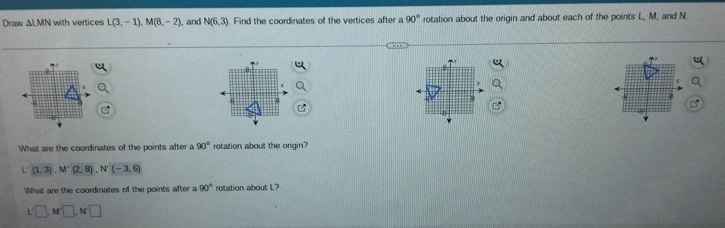 Draw △ LN MN with vertices L(3,-1), M(8,-2) ,and N(6,3). Find the coordinates of the vertices after a 90° rotation about the origin and about each of the points L, M, and N. 
What are the coordinates of the points after a 90° rotation about the origin?
(1,3), M'(2,8), N'(-3,6)
What are the coordinates of the points after a 90° rotation about L?
L □ , M'□ , N'□