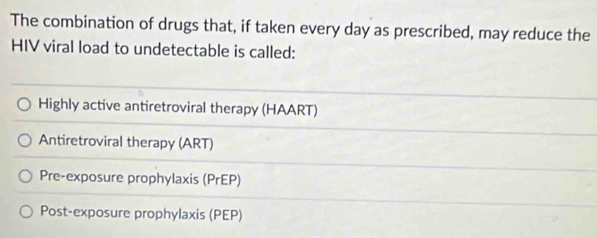 The combination of drugs that, if taken every day as prescribed, may reduce the
HIV viral load to undetectable is called:
Highly active antiretroviral therapy (HAART)
Antiretroviral therapy (ART)
Pre-exposure prophylaxis (PrEP)
Post-exposure prophylaxis (PEP)