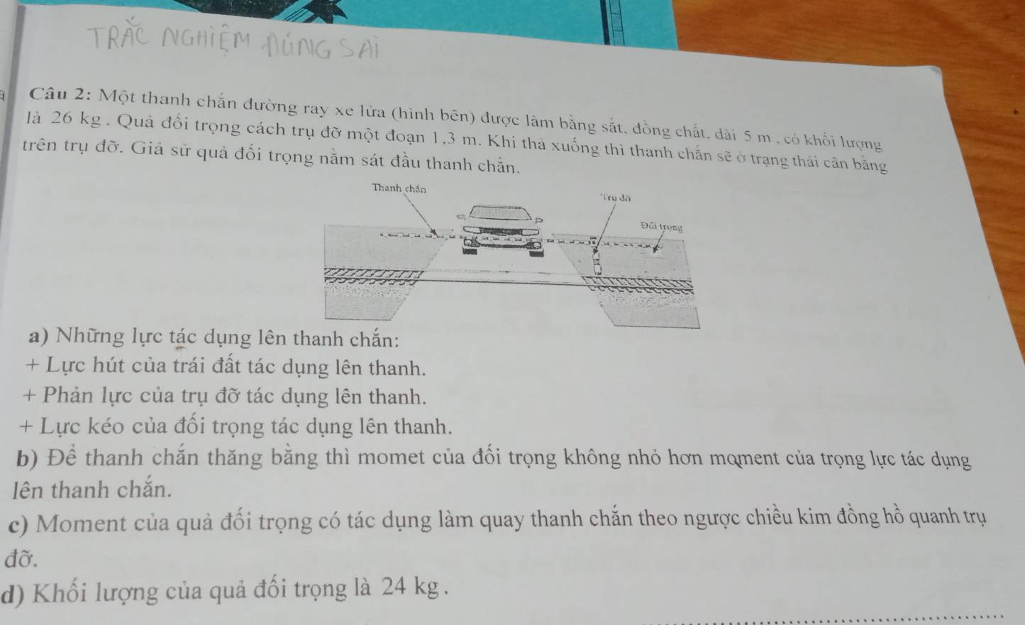 Một thanh chắn đường ray xe lửa (hình bên) được làm bằng sắt, đồng chất, dài 5 m , có khối lượng 
là 26 kg. Quả đối trọng cách trụ đỡ một đoạn 1,3 m. Khi thả xuống thì thanh chắn sẽ ở trạng thái cân bằng 
trên trụ đờ. Giả sử quả đối trọng nằm sát đầu thanh chắn. 
a) Những lực tác dụng lênchắn: 
+ Lực hút của trái đất tác dụng lên thanh. 
+ Phản lực của trụ đỡ tác dụng lên thanh. 
+ Lực kéo của đối trọng tác dụng lên thanh. 
b) Để thanh chắn thăng bằng thì momet của đối trọng không nhỏ hơn moment của trọng lực tác dụng 
lên thanh chắn. 
c) Moment của quả đối trọng có tác dụng làm quay thanh chắn theo ngược chiều kim đồng hồ quanh trụ 
đỡ. 
d) Khối lượng của quả đối trọng là 24 kg.