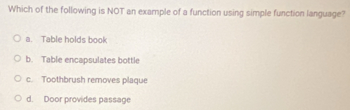 Which of the following is NOT an example of a function using simple function language?
a. Table holds book
b. Table encapsulates bottle
c. Toothbrush removes plaque
d. Door provides passage