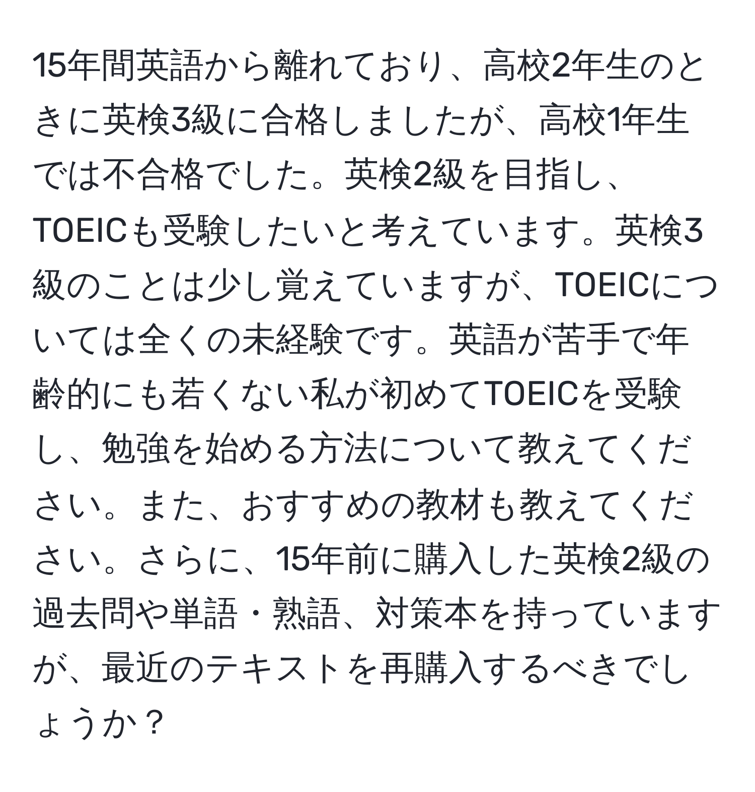 15年間英語から離れており、高校2年生のときに英検3級に合格しましたが、高校1年生では不合格でした。英検2級を目指し、TOEICも受験したいと考えています。英検3級のことは少し覚えていますが、TOEICについては全くの未経験です。英語が苦手で年齢的にも若くない私が初めてTOEICを受験し、勉強を始める方法について教えてください。また、おすすめの教材も教えてください。さらに、15年前に購入した英検2級の過去問や単語・熟語、対策本を持っていますが、最近のテキストを再購入するべきでしょうか？