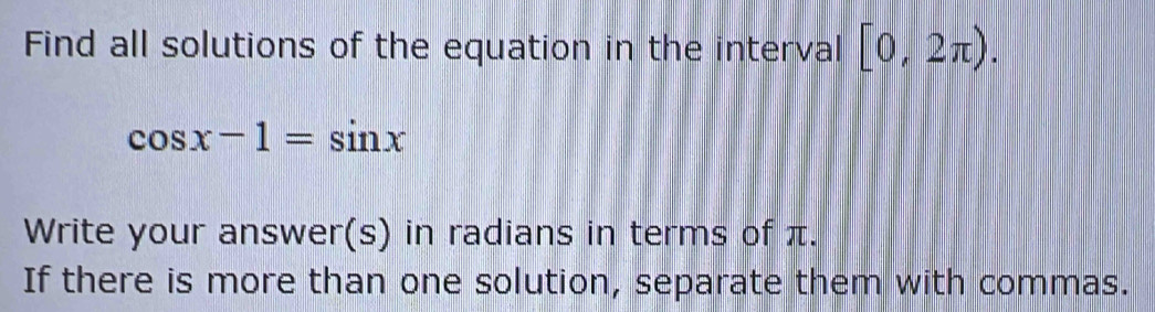 Find all solutions of the equation in the interval [0,2π ).
cos x-1=sin x
Write your answer(s) in radians in terms of π. 
If there is more than one solution, separate them with commas.