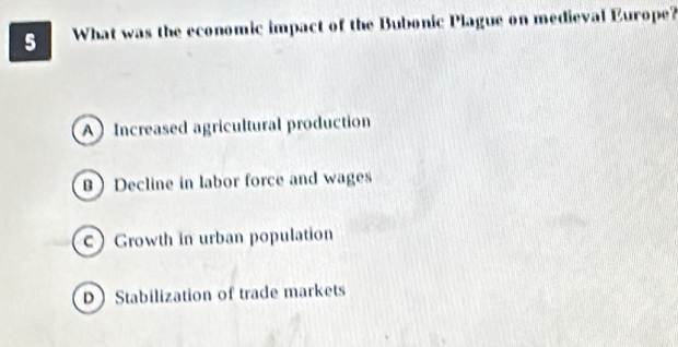 What was the economic impact of the Bubonic Plague on medieval Europe?
A Increased agricultural production
B Decline in labor force and wages
c Growth in urban population
D Stabilization of trade markets