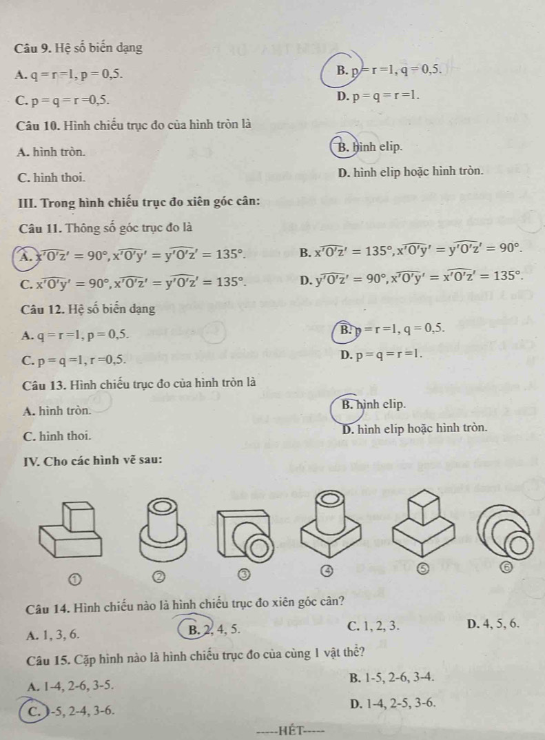 Hệ số biến dạng
A. q=r=1,p=0,5.
B. p=r=1,q=0,5.
C. p=q=r=0,5.
D. p=q=r=1.
Câu 10. Hình chiếu trục đo của hình tròn là
A. hình tròn. B. hình elip.
C. hinh thoi. D. hình elip hoặc hình tròn.
III. Trong hình chiếu trục đo xiên góc cân:
Câu 11. Thông số góc trục đo là
A xwidehat 'O'z'=90°,xwidehat 'O'y'=ywidehat 'O'z'=135°. B. xwidehat 'O'z'=135°,xwidehat 'O'y'=ywidehat 'O'z'z'=90°
C. xwidehat 'O'y'=90°,xwidehat 'O'z=yoverline '0'z''=135°. D. ywidehat 'O'z'=90°,xwidehat 'O'y'=xwidehat 'O'z'=135°.
Câu 12. Hệ số biển dạng
A. q=r=1,p=0,5.
B. p=r=1,q=0,5.
C. p=q=1,r=0,5.
D. p=q=r=1.
Câu 13. Hình chiếu trục đo của hình tròn là
A. hình tròn. B. hình elip.
C. hình thoi. D. hình elip hoặc hình tròn.
IV. Cho các hình vẽ sau:
③ ④
⑤ ⑥
Câu 14. Hình chiếu nào là hình chiếu trục đo xiên góc cân?
A. 1, 3, 6. B. 2. 4, 5. C. 1, 2, 3. D. 4, 5, 6.
Câu 15. Cặp hình nào là hình chiếu trục đo của cùng 1 vật thể?
A. 1-4, 2-6, 3-5. B. 1-5, 2-6, 3-4.
C.)-5, 2-4, 3-6. D. 1-4, 2-5, 3-6.
Hết