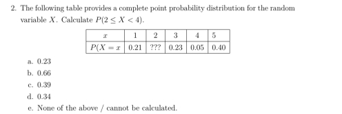 The following table provides a complete point probability distribution for the random
variable X. Calculate P(2≤ X<4).
a. 0.23
b. 0.66
c. 0.39
d. 0.34
e. None of the above / cannot be calculated.